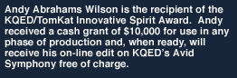 Andy Abrahams Wilson is the recipient of the KQED/TomKat Innovative Spirit Award.  Andy received a cash grant of $10,000 for use in any phase of production and, when ready, will receive his on-line edit on KQEDs Avid Symphony free of charge.