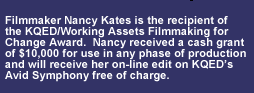Nancy Kates is the recipient of the KQED/Working Assets Filmmaking for Change Award.  Nancy received a cash grant of $10,000 for use in any phase of production and, when ready, will receive her on-line edit on KQED’s Avid Symphony free of charge.