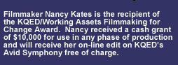 Nancy Kates is the recipient of the KQED/Working Assets Filmmaking for Change Award.  Nancy received a cash grant of $10,000 for use in any phase of production and, when ready, will receive her on-line edit on KQEDs Avid Symphony free of charge.