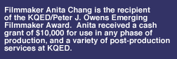 Anita Chang is the recipient of the KQED/Peter J. Owens Emerging Filmmaker Award.  Anita received a cash grant of $10,000 for us in any phase of production, and a variety of post-production services at KQED.