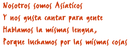 Nosotros somos Asiaticos, Y nos gusta cantar para gente, Hablamos la mismas lengua, Porque luchamos por las mismas cosas